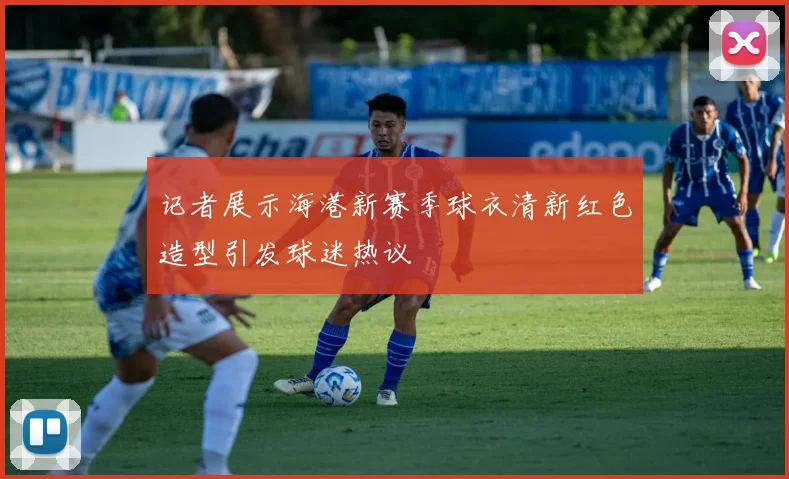 记者展示海港新赛季球衣清新红色造型引发球迷热议
