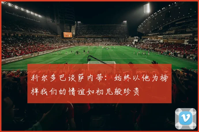 科尔多巴谈萨内蒂：始终以他为榜样我们的情谊如初见般珍贵