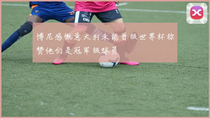 博尼感慨意大利未能晋级世界杯称赞他们是冠军级球员