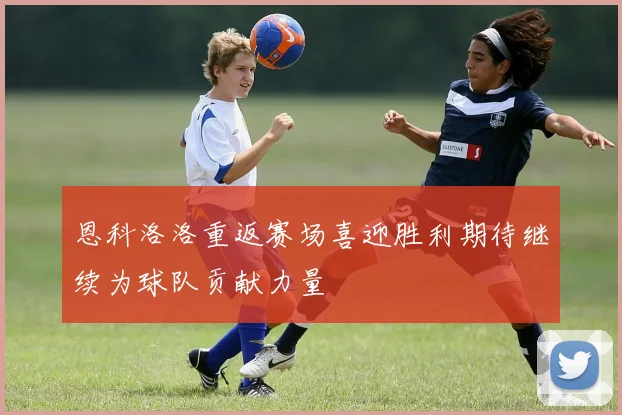 恩科洛洛重返赛场喜迎胜利期待继续为球队贡献力量