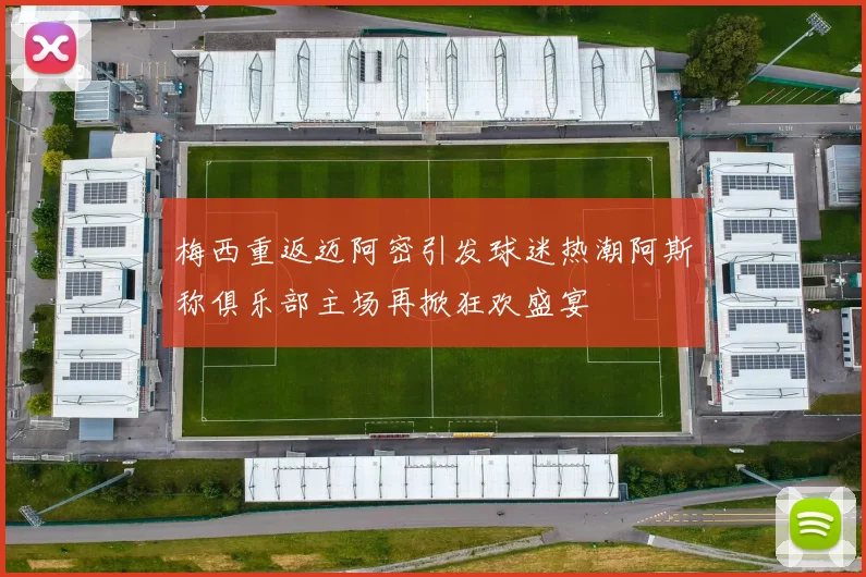 梅西重返迈阿密引发球迷热潮阿斯称俱乐部主场再掀狂欢盛宴