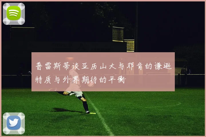 普雷斯蒂谈亚历山大与邓肯的谦逊特质与外界期待的平衡