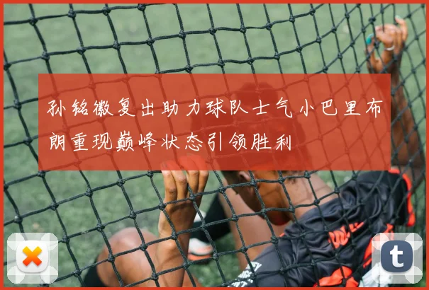 孙铭徽复出助力球队士气小巴里布朗重现巅峰状态引领胜利