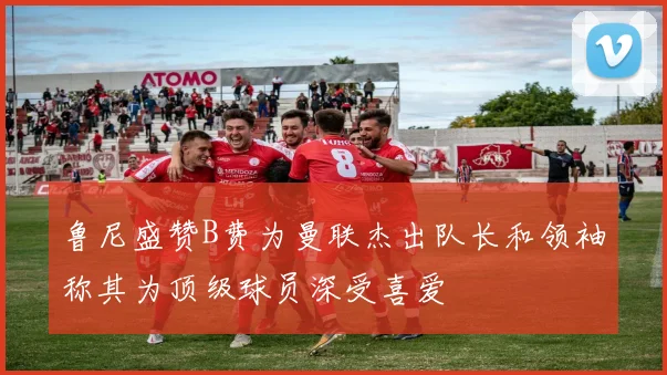 鲁尼盛赞B费为曼联杰出队长和领袖称其为顶级球员深受喜爱