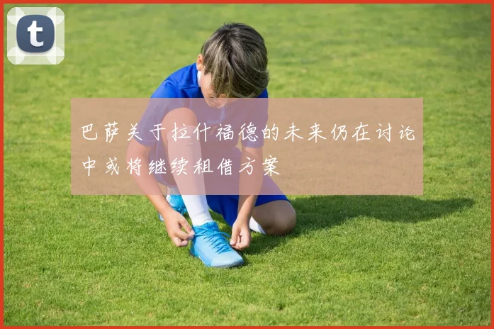 巴萨关于拉什福德的未来仍在讨论中或将继续租借方案
