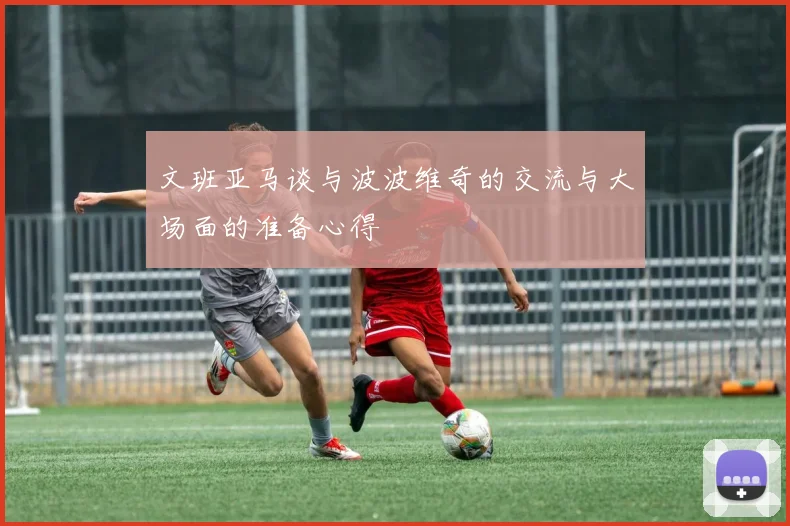 文班亚马谈与波波维奇的交流与大场面的准备心得