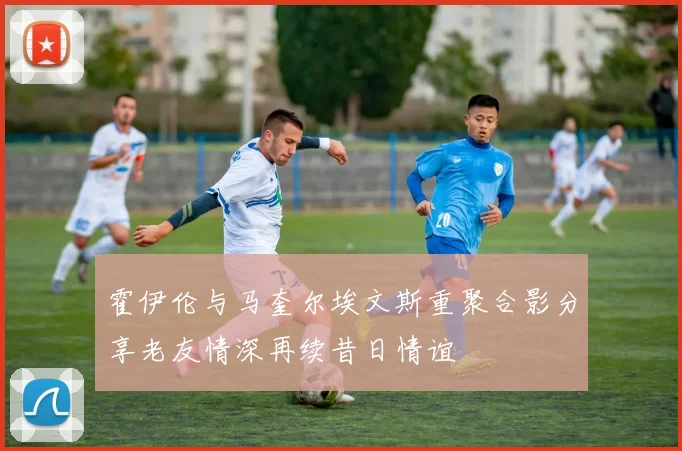 霍伊伦与马奎尔埃文斯重聚合影分享老友情深再续昔日情谊