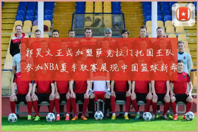 郭昊文正式加盟萨克拉门托国王队参加NBA夏季联赛展现中国篮球新希望