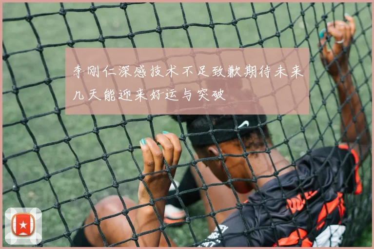 李刚仁深感技术不足致歉期待未来几天能迎来好运与突破