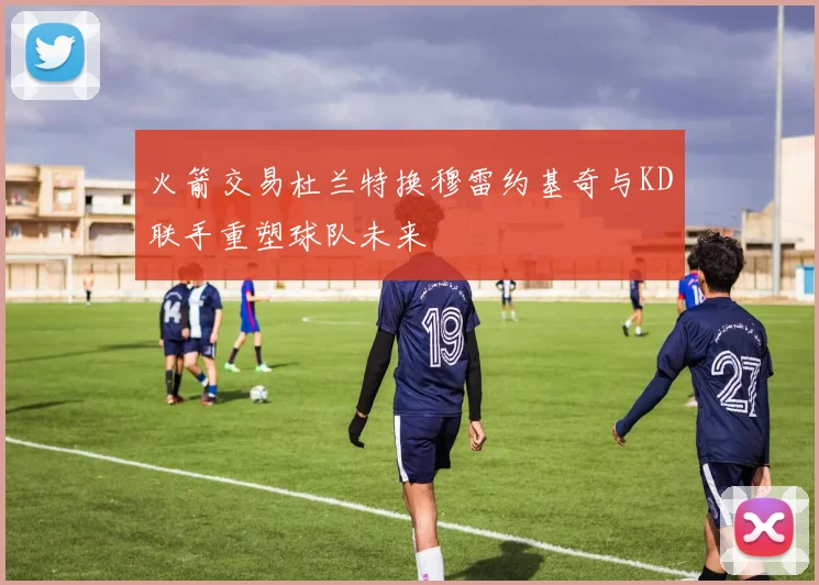 火箭交易杜兰特换穆雷约基奇与KD联手重塑球队未来