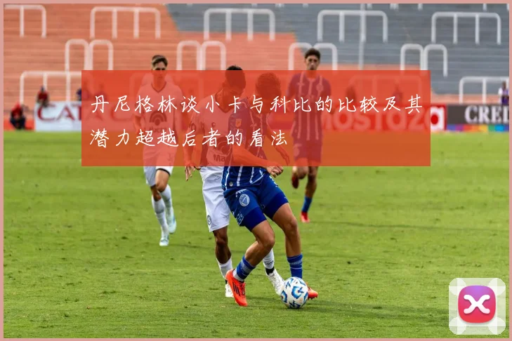 丹尼格林谈小卡与科比的比较及其潜力超越后者的看法