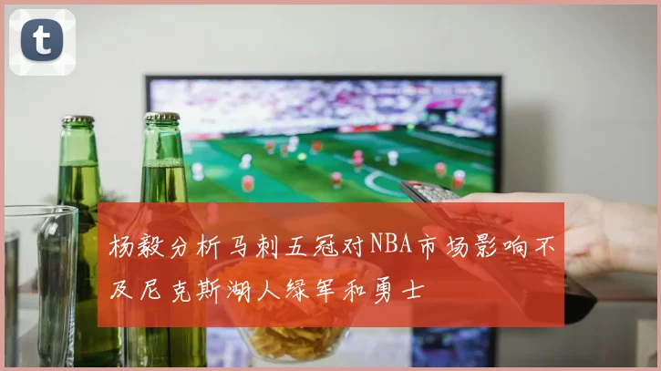 杨毅分析马刺五冠对NBA市场影响不及尼克斯湖人绿军和勇士