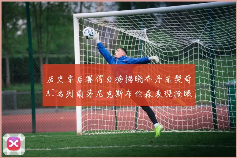 历史季后赛得分榜揭晓乔丹东契奇AI名列前茅尼克斯布伦森表现抢眼