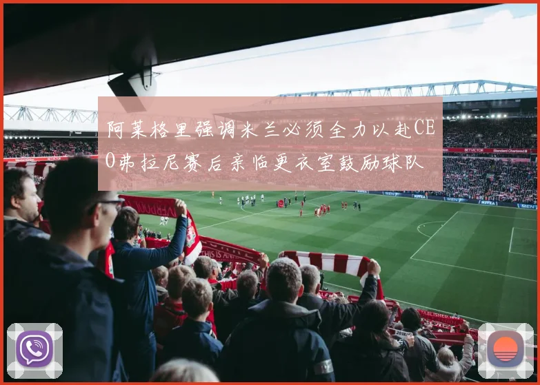 阿莱格里强调米兰必须全力以赴CEO弗拉尼赛后亲临更衣室鼓励球队