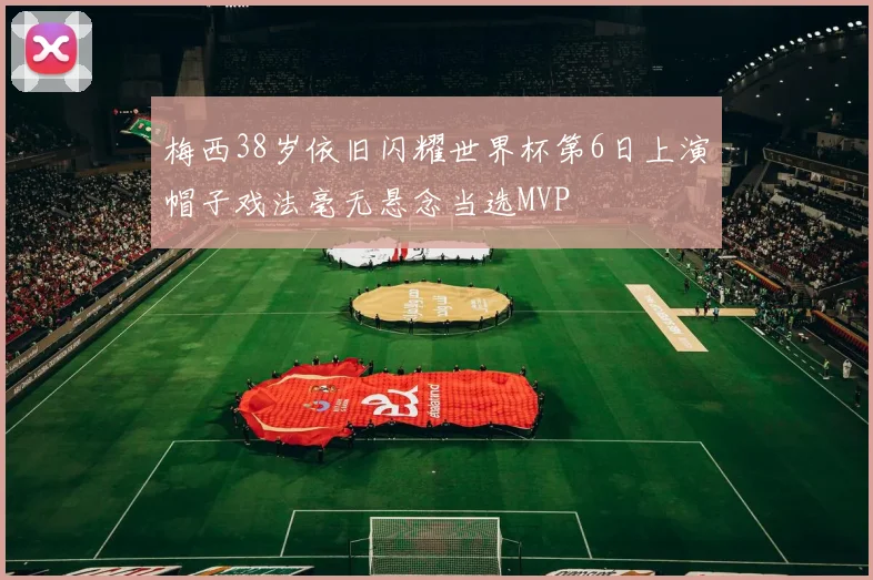 梅西38岁依旧闪耀世界杯第6日上演帽子戏法毫无悬念当选MVP