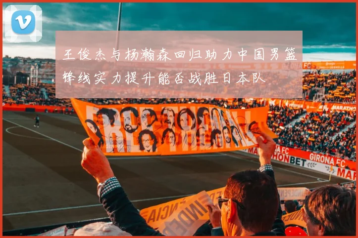 王俊杰与杨瀚森回归助力中国男篮锋线实力提升能否战胜日本队