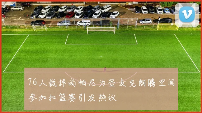 76人裁掉尚帕尼为签麦克朗腾空间参加扣篮赛引发热议