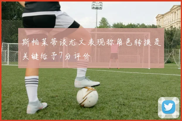 斯帕莱蒂谈尤文表现称角色转换是关键给予7分评价