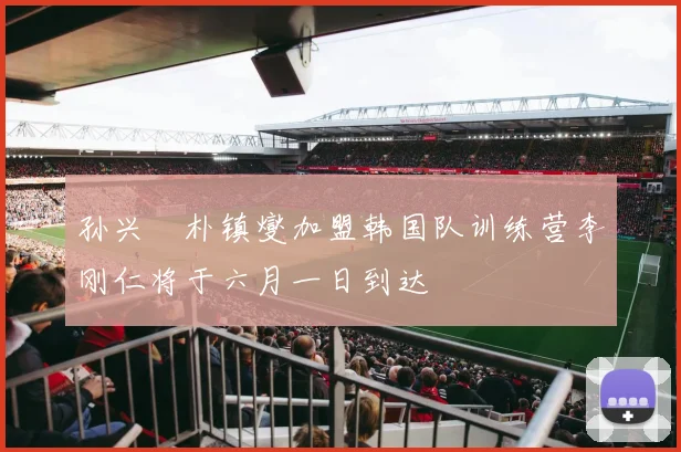 孙兴慜朴镇燮加盟韩国队训练营李刚仁将于六月一日到达