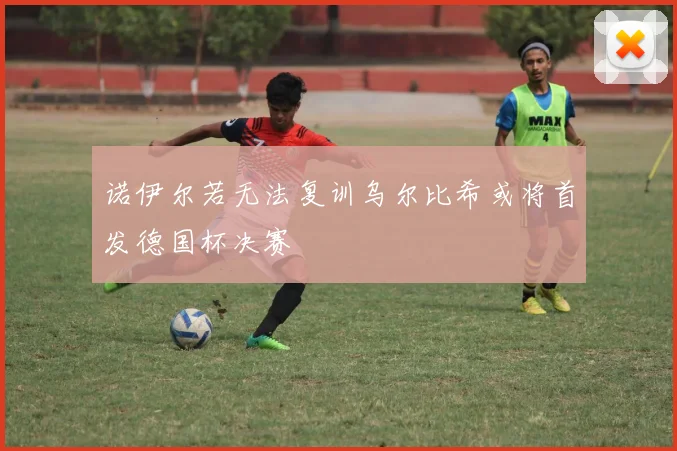 诺伊尔若无法复训乌尔比希或将首发德国杯决赛