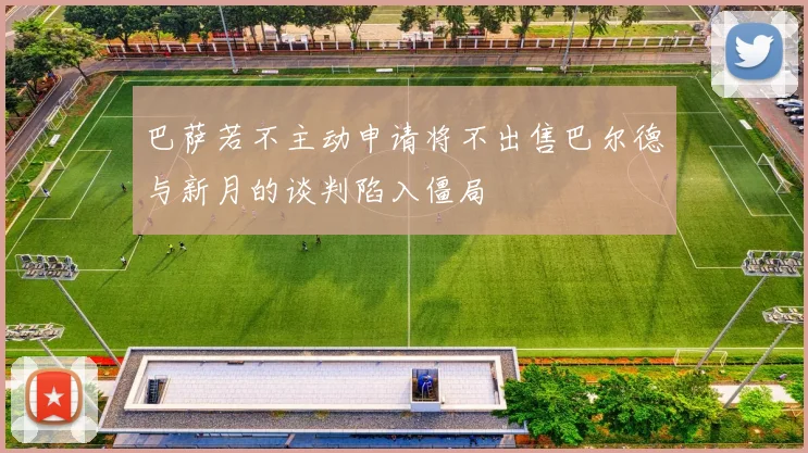 巴萨若不主动申请将不出售巴尔德与新月的谈判陷入僵局