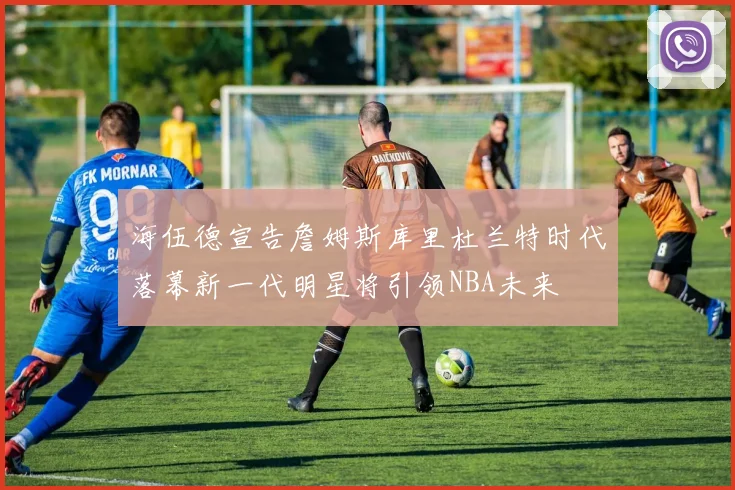海伍德宣告詹姆斯库里杜兰特时代落幕新一代明星将引领NBA未来