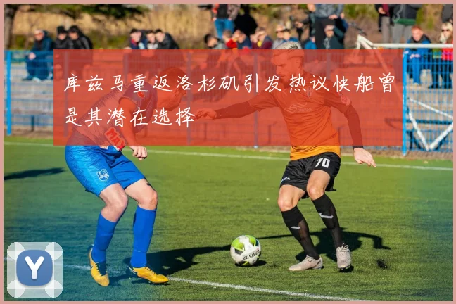 库兹马重返洛杉矶引发热议快船曾是其潜在选择