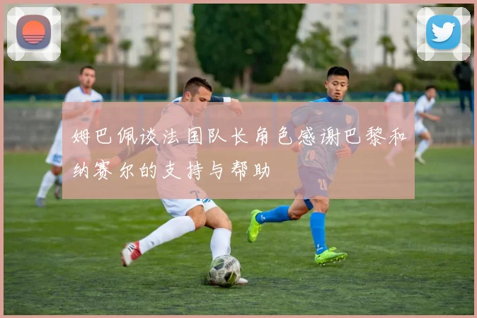 姆巴佩谈法国队长角色感谢巴黎和纳赛尔的支持与帮助