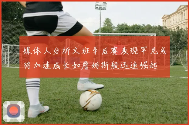 媒体人分析文班季后赛表现罕见或将加速成长如詹姆斯般迅速崛起