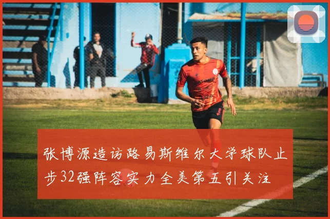 张博源造访路易斯维尔大学球队止步32强阵容实力全美第五引关注