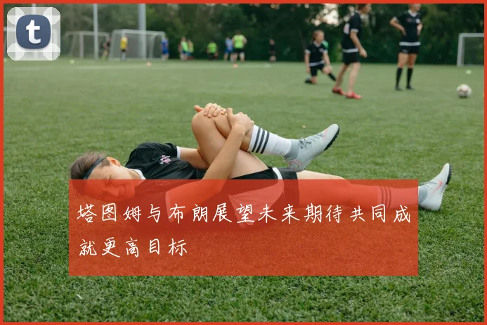 塔图姆与布朗展望未来期待共同成就更高目标